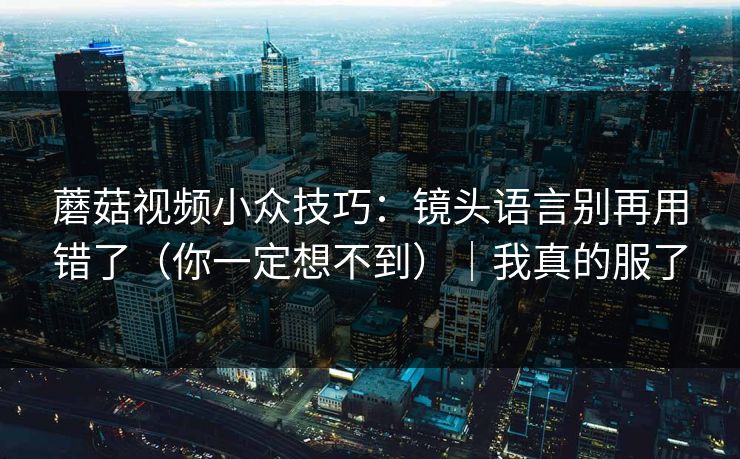 蘑菇视频小众技巧：镜头语言别再用错了（你一定想不到）｜我真的服了