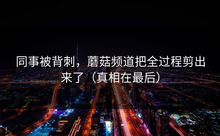 同事被背刺，蘑菇频道把全过程剪出来了（真相在最后）
