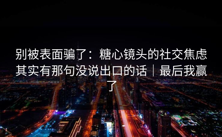 别被表面骗了：糖心镜头的社交焦虑其实有那句没说出口的话｜最后我赢了