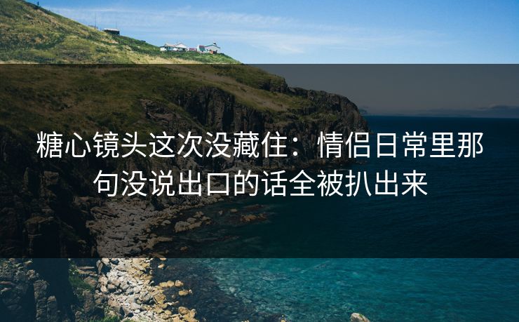 糖心镜头这次没藏住：情侣日常里那句没说出口的话全被扒出来