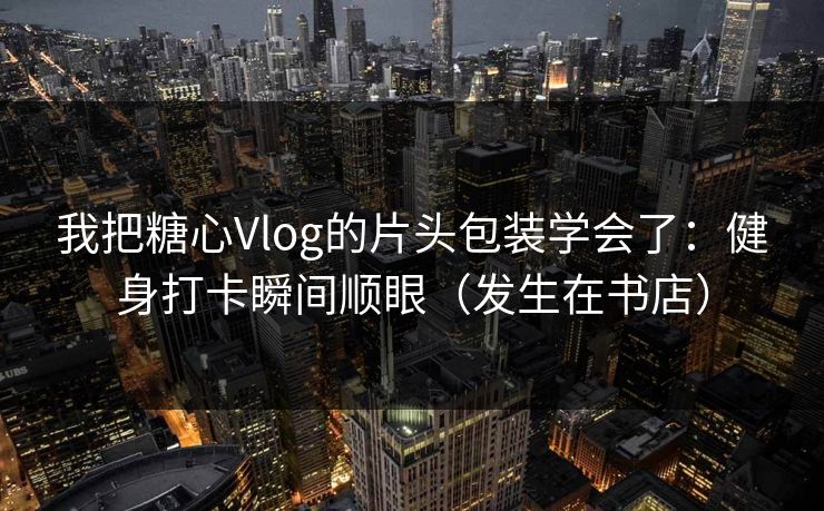 我把糖心Vlog的片头包装学会了：健身打卡瞬间顺眼（发生在书店）