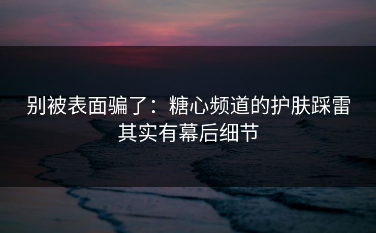 别被表面骗了：糖心频道的护肤踩雷其实有幕后细节