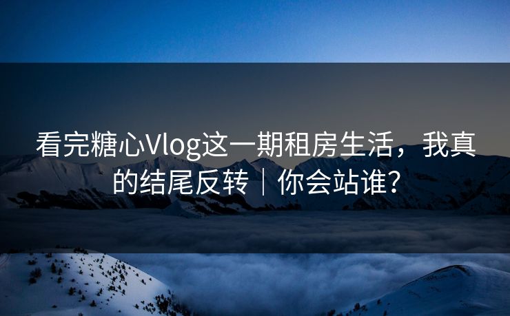 看完糖心Vlog这一期租房生活，我真的结尾反转｜你会站谁？