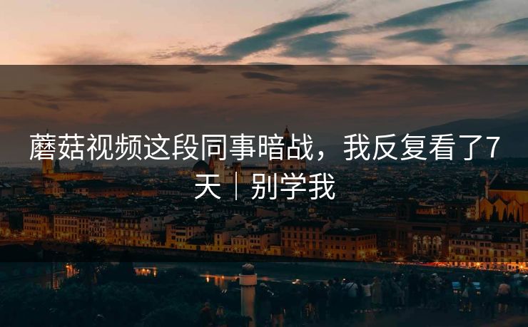 蘑菇视频这段同事暗战，我反复看了7天｜别学我