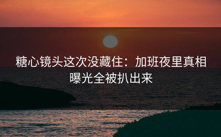 糖心镜头这次没藏住：加班夜里真相曝光全被扒出来