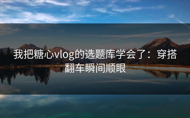 我把糖心vlog的选题库学会了：穿搭翻车瞬间顺眼