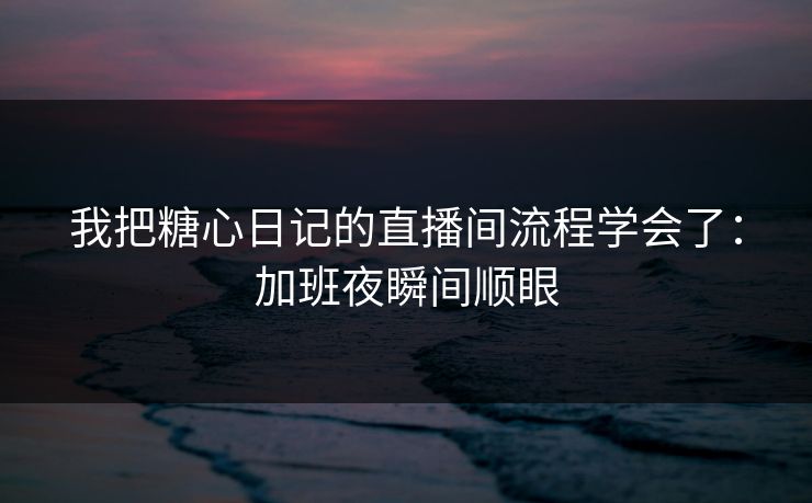 我把糖心日记的直播间流程学会了：加班夜瞬间顺眼