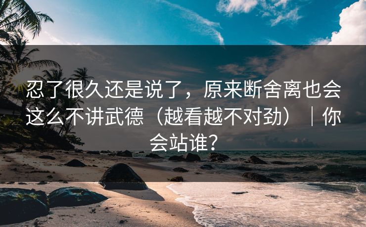 忍了很久还是说了，原来断舍离也会这么不讲武德（越看越不对劲）｜你会站谁？