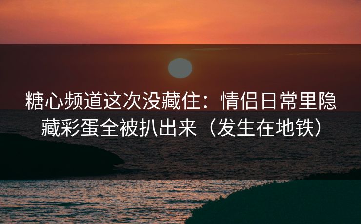 糖心频道这次没藏住：情侣日常里隐藏彩蛋全被扒出来（发生在地铁）