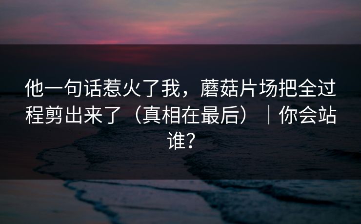 他一句话惹火了我，蘑菇片场把全过程剪出来了（真相在最后）｜你会站谁？