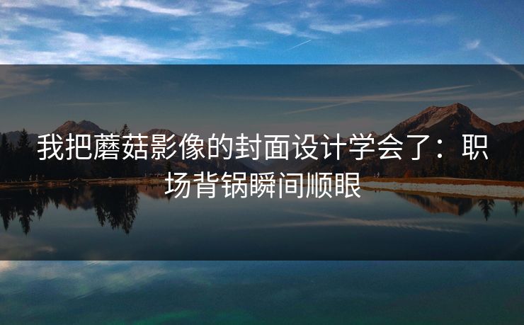 我把蘑菇影像的封面设计学会了：职场背锅瞬间顺眼