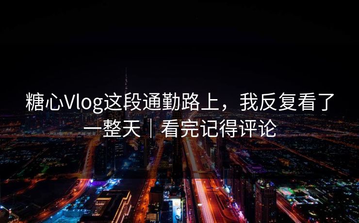 糖心Vlog这段通勤路上，我反复看了一整天｜看完记得评论
